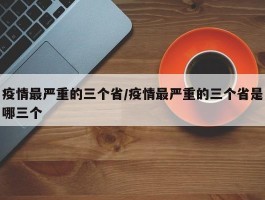 疫情最严重的三个省／疫情最严重的三个省是哪三个
