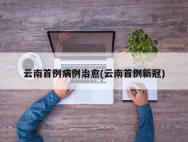 云南首例病例治愈(云南首例新冠)