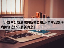 【北京丰台新增病例轨迹公布,北京丰台新增病例轨迹公布最新消息】