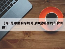 【青0是哪里的车牌号,青0是哪里的车牌号码】