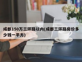 成都150万三环路以内(成都三环路房价多少钱一平方)