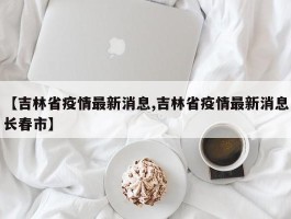 【吉林省疫情最新消息,吉林省疫情最新消息长春市】