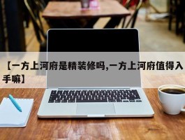 【一方上河府是精装修吗,一方上河府值得入手嘛】