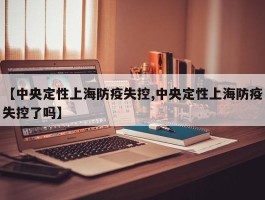 【中央定性上海防疫失控,中央定性上海防疫失控了吗】