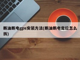 断油断电gps安装方法(断油断电定位怎么拆)